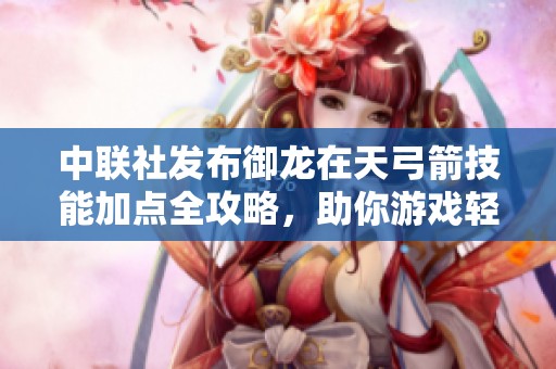 中联社发布御龙在天弓箭技能加点全攻略，助你游戏轻松提升战力