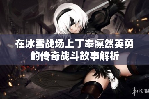 在冰雪战场上丁奉凛然英勇的传奇战斗故事解析