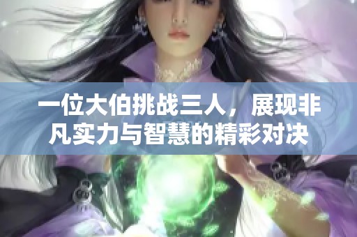 一位大伯挑战三人，展现非凡实力与智慧的精彩对决