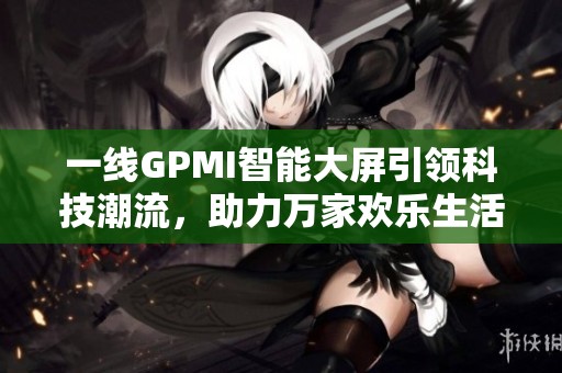 一线GPMI智能大屏引领科技潮流，助力万家欢乐生活享受
