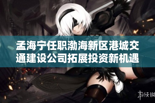 孟海宁任职渤海新区港城交通建设公司拓展投资新机遇