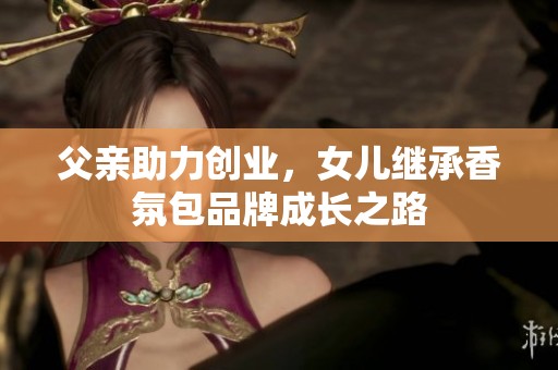 父亲助力创业，女儿继承香氛包品牌成长之路