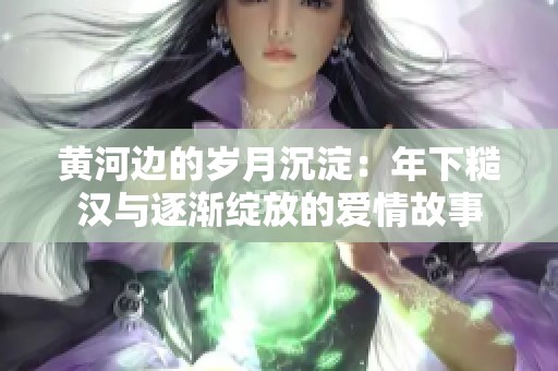 黄河边的岁月沉淀：年下糙汉与逐渐绽放的爱情故事