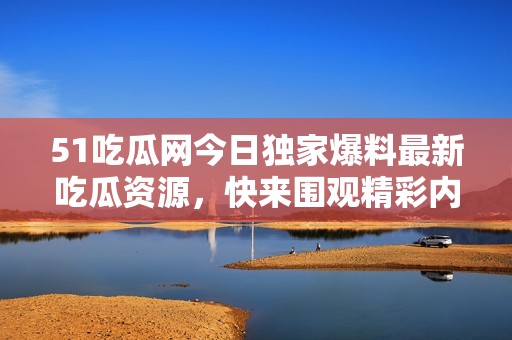 51吃瓜网今日独家爆料最新吃瓜资源，快来围观精彩内容！
