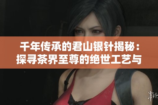 千年传承的君山银针揭秘：探寻茶界至尊的绝世工艺与传奇故事