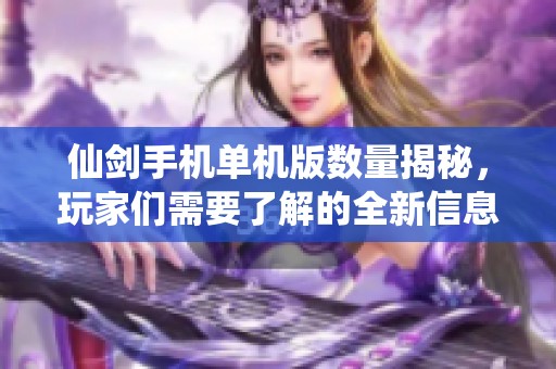 仙剑手机单机版数量揭秘，玩家们需要了解的全新信息
