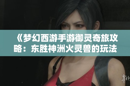 《梦幻西游手游御灵奇旅攻略：东胜神洲火灵兽的玩法解析》