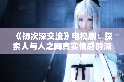 《初次深交流》电视剧：探索人与人之间真实情感的深刻旅程