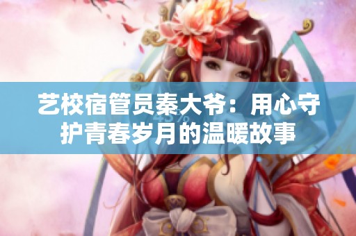 艺校宿管员秦大爷：用心守护青春岁月的温暖故事