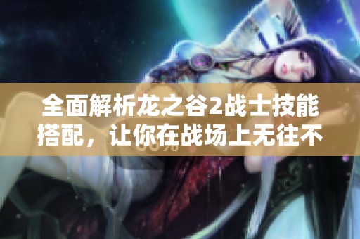 全面解析龙之谷2战士技能搭配，让你在战场上无往不胜
