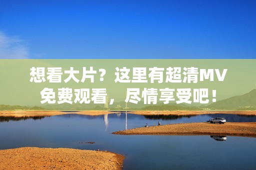 想看大片？这里有超清MV免费观看，尽情享受吧！