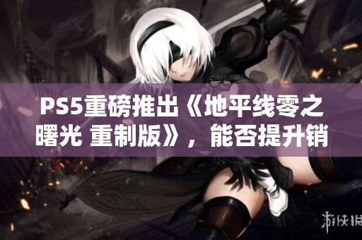 PS5重磅推出《地平线零之曙光 重制版》，能否提升销量？