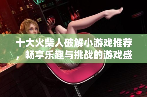 十大火柴人破解小游戏推荐，畅享乐趣与挑战的游戏盛宴