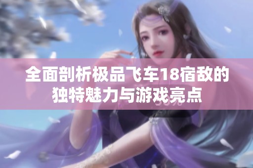 全面剖析极品飞车18宿敌的独特魅力与游戏亮点