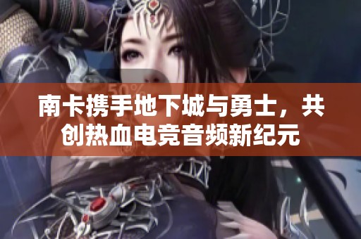南卡携手地下城与勇士，共创热血电竞音频新纪元