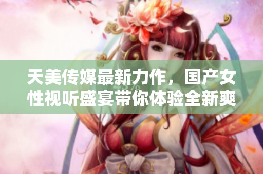 天美传媒最新力作，国产女性视听盛宴带你体验全新爽感