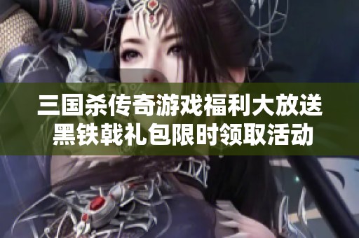 三国杀传奇游戏福利大放送 黑铁戟礼包限时领取活动火热开启