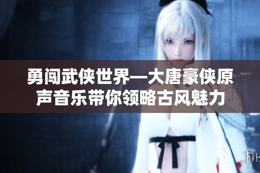 勇闯武侠世界—大唐豪侠原声音乐带你领略古风魅力