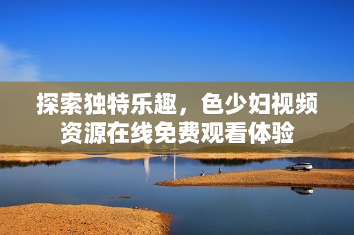 探索独特乐趣，色少妇视频资源在线免费观看体验