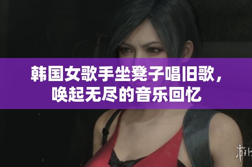 韩国女歌手坐凳子唱旧歌，唤起无尽的音乐回忆