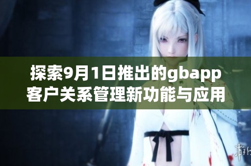 探索9月1日推出的gbapp客户关系管理新功能与应用体验