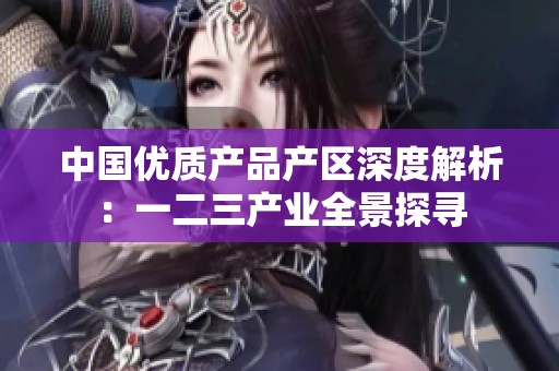 中国优质产品产区深度解析：一二三产业全景探寻