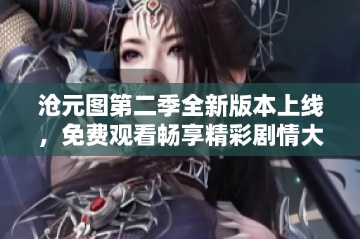 沧元图第二季全新版本上线，免费观看畅享精彩剧情大揭秘