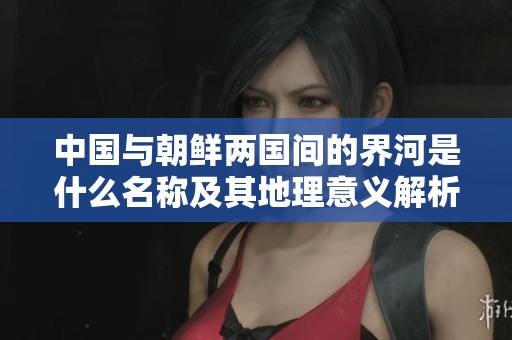 中国与朝鲜两国间的界河是什么名称及其地理意义解析