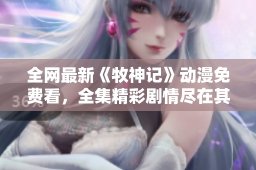 全网最新《牧神记》动漫免费看，全集精彩剧情尽在其中