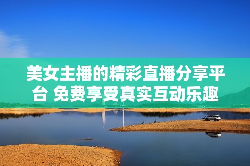 美女主播的精彩直播分享平台 免费享受真实互动乐趣