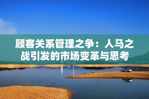 顾客关系管理之争：人马之战引发的市场变革与思考
