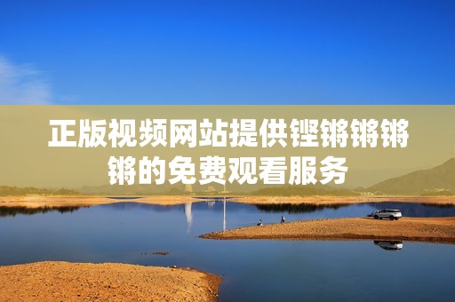 正版视频网站提供铿锵锵锵锵的免费观看服务