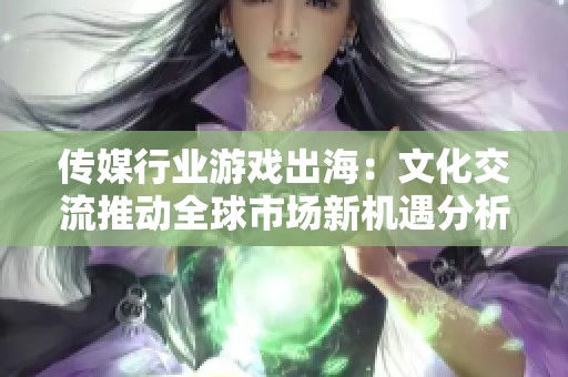 传媒行业游戏出海：文化交流推动全球市场新机遇分析