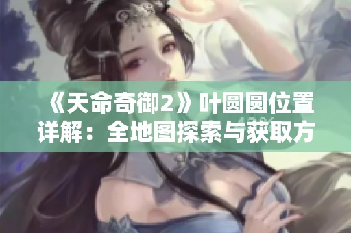 《天命奇御2》叶圆圆位置详解：全地图探索与获取方法全攻略