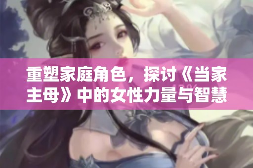 重塑家庭角色，探讨《当家主母》中的女性力量与智慧
