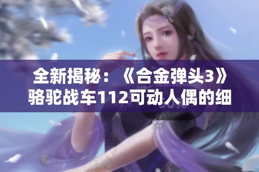 全新揭秘：《合金弹头3》骆驼战车112可动人偶的细节与设计