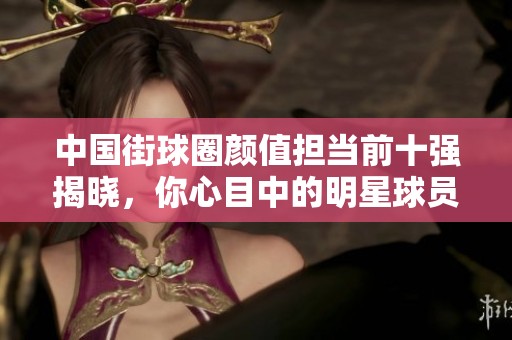 中国街球圈颜值担当前十强揭晓，你心目中的明星球员上榜了吗？