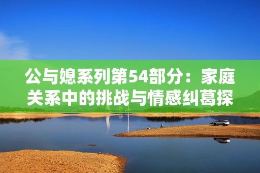公与媳系列第54部分：家庭关系中的挑战与情感纠葛探讨