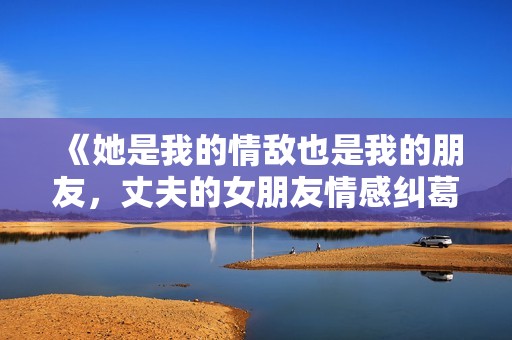 《她是我的情敌也是我的朋友，丈夫的女朋友情感纠葛故事》