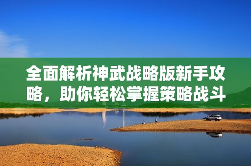 全面解析神武战略版新手攻略，助你轻松掌握策略战斗技巧