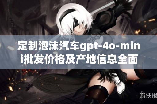 定制泡沫汽车gpt-4o-mini批发价格及产地信息全面解析