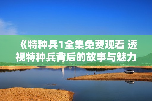 《特种兵1全集免费观看 透视特种兵背后的故事与魅力》