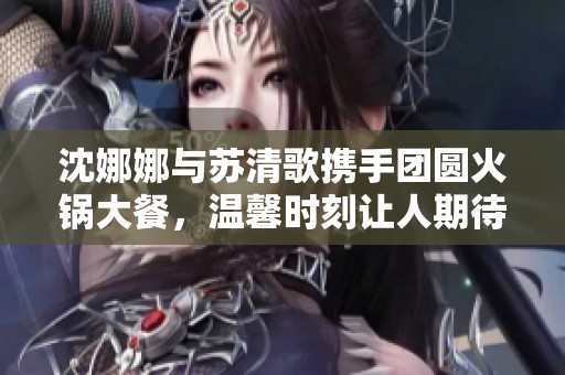 沈娜娜与苏清歌携手团圆火锅大餐，温馨时刻让人期待
