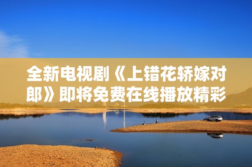全新电视剧《上错花轿嫁对郎》即将免费在线播放精彩上线