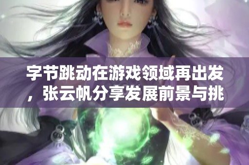 字节跳动在游戏领域再出发，张云帆分享发展前景与挑战