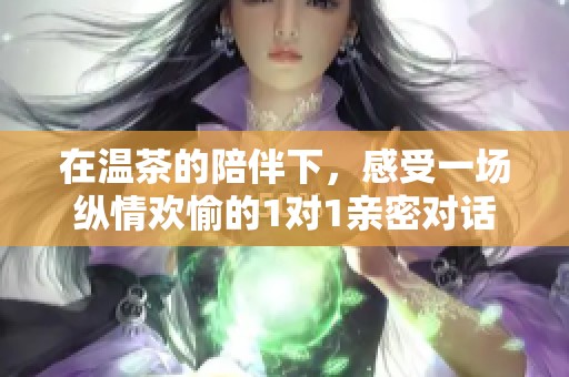 在温茶的陪伴下，感受一场纵情欢愉的1对1亲密对话