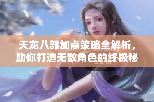 天龙八部加点策略全解析，助你打造无敌角色的终极秘籍