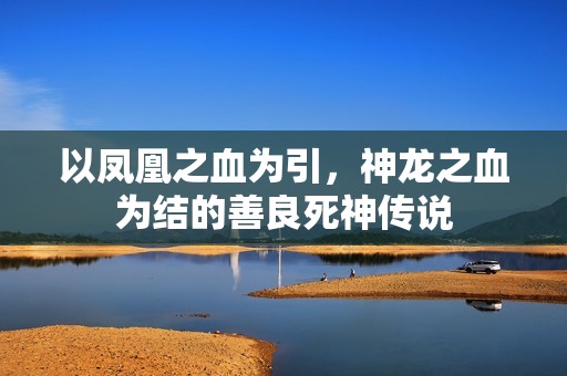 以凤凰之血为引，神龙之血为结的善良死神传说