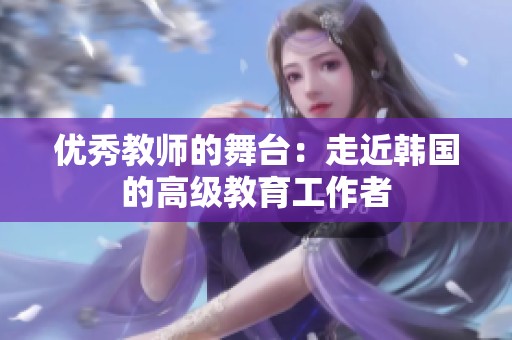 优秀教师的舞台：走近韩国的高级教育工作者