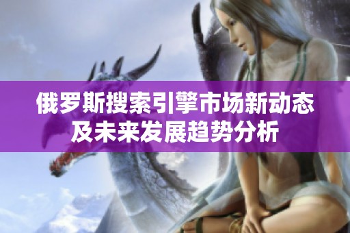 俄罗斯搜索引擎市场新动态及未来发展趋势分析